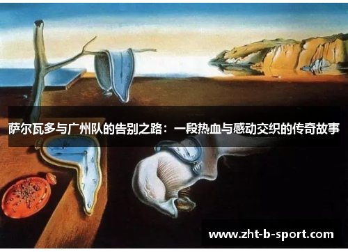 萨尔瓦多与广州队的告别之路:一段热血与感动交织的传奇故事 萨尔瓦多与广州队的告别之路:一段热血与感动交织的传奇故事