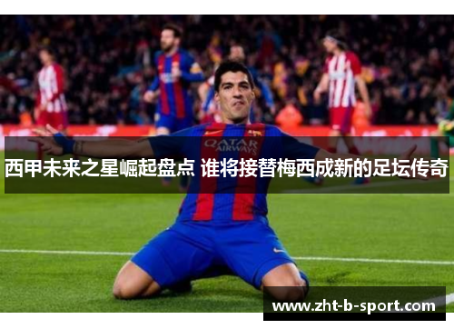 西甲未来之星崛起盘点 谁将接替梅西成新的足坛传奇 西甲未来之星崛起盘点 谁将接替梅西成新的足坛传奇