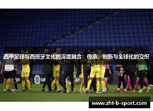 西甲足球与西班牙文化的深度融合:传承、创新与全球化的交织 西甲足球与西班牙文化的深度融合:传承、创新与全球化的交织