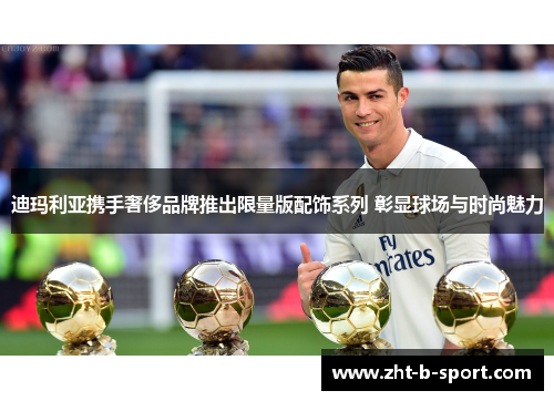 迪玛利亚携手奢侈品牌推出限量版配饰系列 彰显球场与时尚魅力