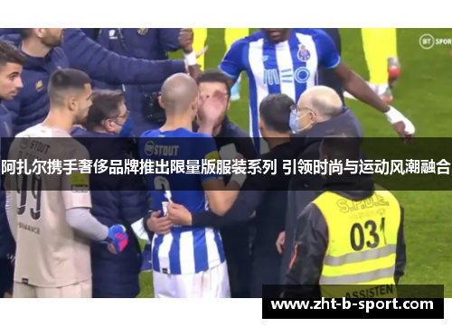 阿扎尔携手奢侈品牌推出限量版服装系列 引领时尚与运动风潮融合