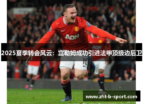 2025夏季转会风云：富勒姆成功引进法甲顶级边后卫