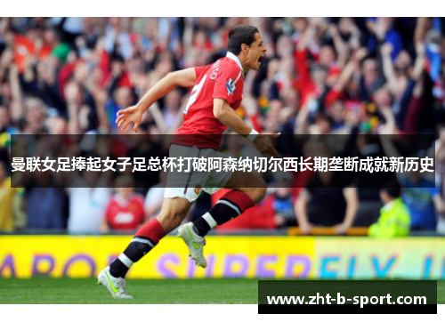 曼联女足捧起女子足总杯打破阿森纳切尔西长期垄断成就新历史
