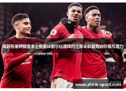 英超布莱顿锁定本土新星欣谢尔伍德续约三年半彰显青训价值与潜力 英超布莱顿锁定本土新星欣谢尔伍德续约三年半彰显青训价值与潜力