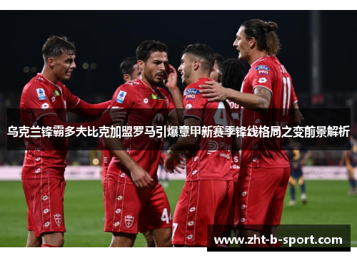 乌克兰锋霸多夫比克加盟罗马引爆意甲新赛季锋线格局之变前景解析 乌克兰锋霸多夫比克加盟罗马引爆意甲新赛季锋线格局之变前景解析