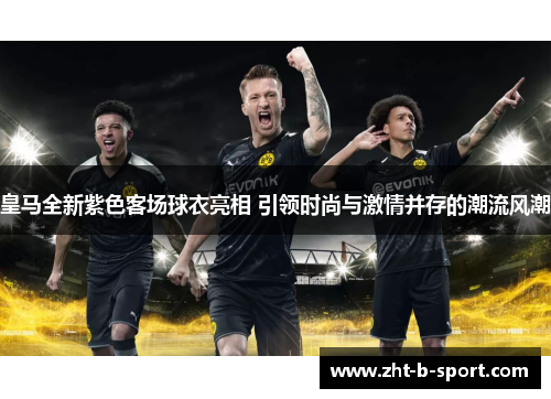 皇马全新紫色客场球衣亮相 引领时尚与激情并存的潮流风潮