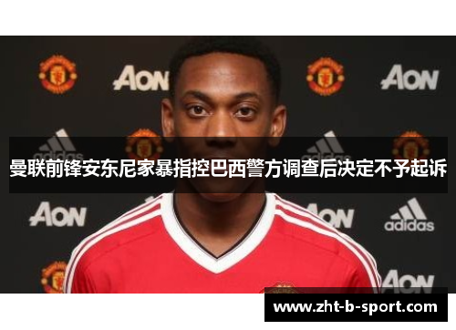 曼联前锋安东尼家暴指控巴西警方调查后决定不予起诉 曼联前锋安东尼家暴指控巴西警方调查后决定不予起诉
